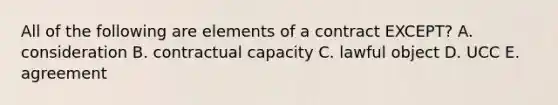 All of the following are elements of a contract EXCEPT? A. consideration B. contractual capacity C. lawful object D. UCC E. agreement