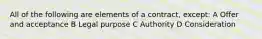 All of the following are elements of a contract, except: A Offer and acceptance B Legal purpose C Authority D Consideration