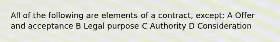 All of the following are elements of a contract, except: A Offer and acceptance B Legal purpose C Authority D Consideration