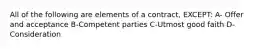 All of the following are elements of a contract, EXCEPT: A- Offer and acceptance B-Competent parties C-Utmost good faith D-Consideration