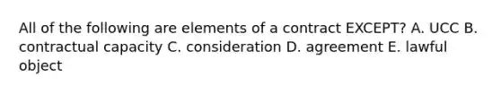 All of the following are elements of a contract​ EXCEPT? A. UCC B. contractual capacity C. consideration D. agreement E. lawful object