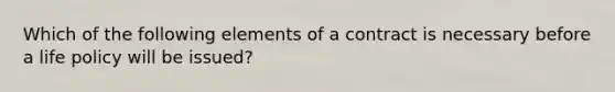 Which of the following elements of a contract is necessary before a life policy will be issued?