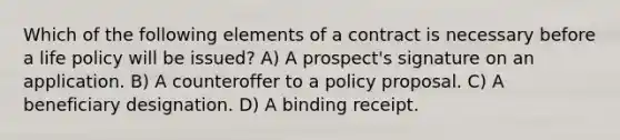 Which of the following elements of a contract is necessary before a life policy will be issued? A) A prospect's signature on an application. B) A counteroffer to a policy proposal. C) A beneficiary designation. D) A binding receipt.