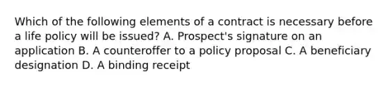 Which of the following elements of a contract is necessary before a life policy will be issued? A. Prospect's signature on an application B. A counteroffer to a policy proposal C. A beneficiary designation D. A binding receipt