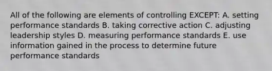 All of the following are elements of controlling EXCEPT: A. setting performance standards B. taking corrective action C. adjusting leadership styles D. measuring performance standards E. use information gained in the process to determine future performance standards