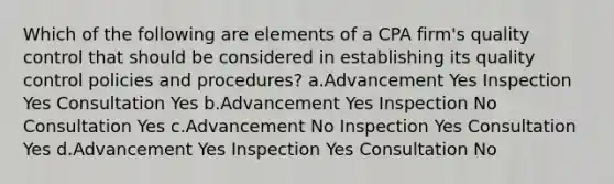 Which of the following are elements of a CPA firm's quality control that should be considered in establishing its quality control policies and procedures? a.Advancement Yes Inspection Yes Consultation Yes b.Advancement Yes Inspection No Consultation Yes c.Advancement No Inspection Yes Consultation Yes d.Advancement Yes Inspection Yes Consultation No