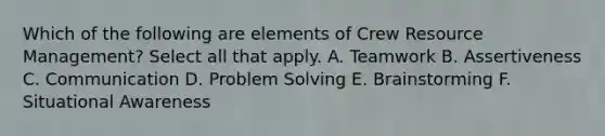 Which of the following are elements of Crew Resource Management? Select all that apply. A. Teamwork B. Assertiveness C. Communication D. Problem Solving E. Brainstorming F. Situational Awareness