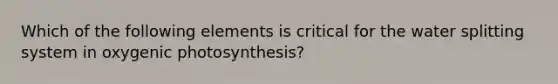 Which of the following elements is critical for the water splitting system in oxygenic photosynthesis?