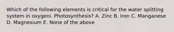 Which of the following elements is critical for the water splitting system in oxygeni. Photosynthesis? A. Zinc B. Iron C. Manganese D. Magnesium E. None of the above