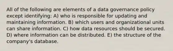 All of the following are elements of a data governance policy except identifying: A) who is responsible for updating and maintaining information. B) which users and organizational units can share information. C) how data resources should be secured. D) where information can be distributed. E) the structure of the company's database.