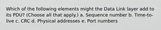 Which of the following elements might the Data Link layer add to its PDU? (Choose all that apply.) a. Sequence number b. Time-to-live c. CRC d. Physical addresses e. Port numbers