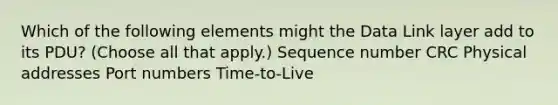 Which of the following elements might the Data Link layer add to its PDU? (Choose all that apply.) Sequence number CRC Physical addresses Port numbers Time-to-Live