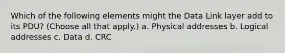 Which of the following elements might the Data Link layer add to its PDU? (Choose all that apply.) a. Physical addresses b. Logical addresses c. Data d. CRC