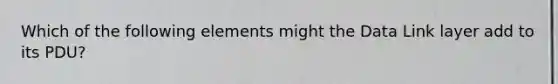 Which of the following elements might the Data Link layer add to its PDU?