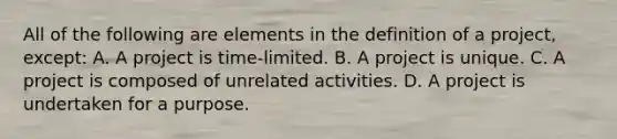 All of the following are elements in the definition of a project, except: A. A project is time-limited. B. A project is unique. C. A project is composed of unrelated activities. D. A project is undertaken for a purpose.