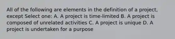 All of the following are elements in the definition of a project, except Select one: A. A project is time-limited B. A project is composed of unrelated activities C. A project is unique D. A project is undertaken for a purpose