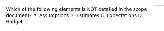 Which of the following elements is NOT detailed in the scope document? A. Assumptions B. Estimates C. Expectations D. Budget