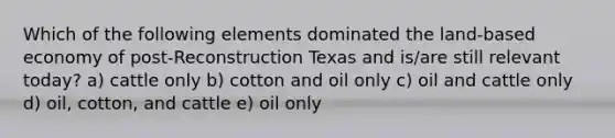 Which of the following elements dominated the land-based economy of post-Reconstruction Texas and is/are still relevant today? a) cattle only b) cotton and oil only c) oil and cattle only d) oil, cotton, and cattle e) oil only