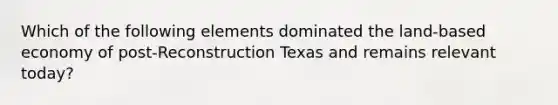 Which of the following elements dominated the land-based economy of post-Reconstruction Texas and remains relevant today?