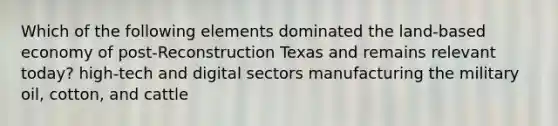 Which of the following elements dominated the land-based economy of post-Reconstruction Texas and remains relevant today? high-tech and digital sectors manufacturing the military oil, cotton, and cattle