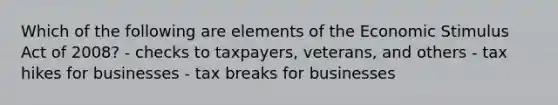 Which of the following are elements of the Economic Stimulus Act of 2008? - checks to taxpayers, veterans, and others - tax hikes for businesses - tax breaks for businesses