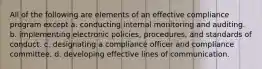 All of the following are elements of an effective compliance program except a. conducting internal monitoring and auditing. b. implementing electronic policies, procedures, and standards of conduct. c. designating a compliance officer and compliance committee. d. developing effective lines of communication.