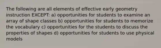 The following are all elements of effective early geometry instruction EXCEPT: a) opportunities for students to examine an array of shape classes b) opportunities for students to memorize the vocabulary c) opportunities for the students to discuss the properties of shapes d) opportunities for students to use physical models