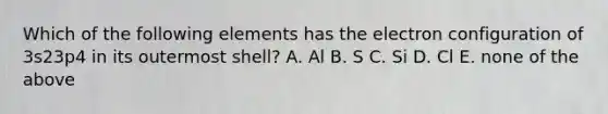 Which of the following elements has the electron configuration of 3s23p4 in its outermost shell? A. Al B. S C. Si D. Cl E. none of the above