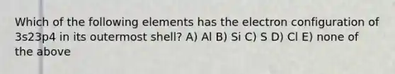 Which of the following elements has the electron configuration of 3s23p4 in its outermost shell? A) Al B) Si C) S D) Cl E) none of the above