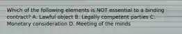 Which of the following elements is NOT essential to a binding contract? A. Lawful object B. Legally competent parties C. Monetary consideration D. Meeting of the minds