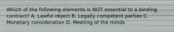 Which of the following elements is NOT essential to a binding contract? A. Lawful object B. Legally competent parties C. Monetary consideration D. Meeting of the minds