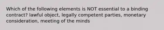 Which of the following elements is NOT essential to a binding contract? lawful object, legally competent parties, monetary consideration, meeting of the minds