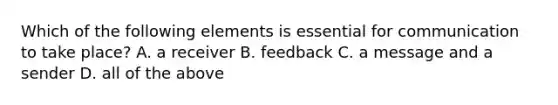 Which of the following elements is essential for communication to take​ place? A. a receiver B. feedback C. a message and a sender D. all of the above