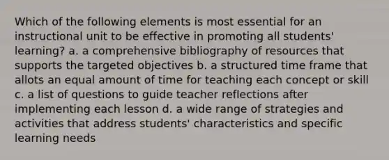 Which of the following elements is most essential for an instructional unit to be effective in promoting all students' learning? a. a comprehensive bibliography of resources that supports the targeted objectives b. a structured time frame that allots an equal amount of time for teaching each concept or skill c. a list of questions to guide teacher reflections after implementing each lesson d. a wide range of strategies and activities that address students' characteristics and specific learning needs