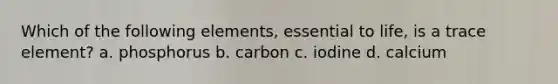 Which of the following elements, essential to life, is a trace element? a. phosphorus b. carbon c. iodine d. calcium