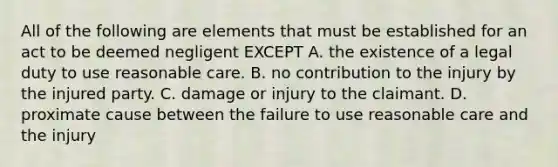 All of the following are elements that must be established for an act to be deemed negligent EXCEPT A. the existence of a legal duty to use reasonable care. B. no contribution to the injury by the injured party. C. damage or injury to the claimant. D. proximate cause between the failure to use reasonable care and the injury