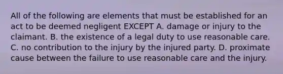 All of the following are elements that must be established for an act to be deemed negligent EXCEPT A. damage or injury to the claimant. B. the existence of a legal duty to use reasonable care. C. no contribution to the injury by the injured party. D. proximate cause between the failure to use reasonable care and the injury.