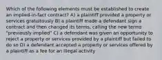 Which of the following elements must be established to create an implied-in-fact contract? A) a plaintiff provided a property or services gratuitously B) a plaintiff made a defendant sign a contract and then changed its terms, calling the new terms "previously implied" C) a defendant was given an opportunity to reject a property or services provided by a plaintiff but failed to do so D) a defendant accepted a property or services offered by a plaintiff as a fee for an illegal activity