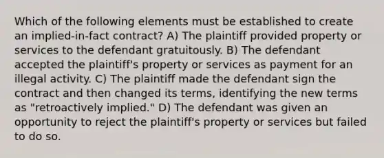 Which of the following elements must be established to create an implied-in-fact contract? A) The plaintiff provided property or services to the defendant gratuitously. B) The defendant accepted the plaintiff's property or services as payment for an illegal activity. C) The plaintiff made the defendant sign the contract and then changed its terms, identifying the new terms as "retroactively implied." D) The defendant was given an opportunity to reject the plaintiff's property or services but failed to do so.