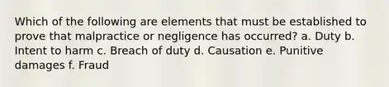 Which of the following are elements that must be established to prove that malpractice or negligence has occurred? a. Duty b. Intent to harm c. Breach of duty d. Causation e. Punitive damages f. Fraud