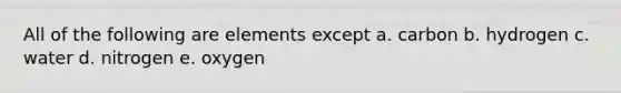 All of the following are elements except a. carbon b. hydrogen c. water d. nitrogen e. oxygen