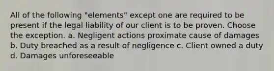 All of the following "elements" except one are required to be present if the legal liability of our client is to be proven. Choose the exception. a. Negligent actions proximate cause of damages b. Duty breached as a result of negligence c. Client owned a duty d. Damages unforeseeable