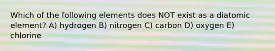 Which of the following elements does NOT exist as a diatomic element? A) hydrogen B) nitrogen C) carbon D) oxygen E) chlorine