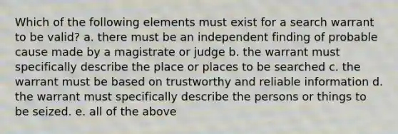 Which of the following elements must exist for a search warrant to be valid? a. there must be an independent finding of probable cause made by a magistrate or judge b. the warrant must specifically describe the place or places to be searched c. the warrant must be based on trustworthy and reliable information d. the warrant must specifically describe the persons or things to be seized. e. all of the above