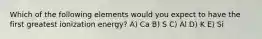 Which of the following elements would you expect to have the first greatest ionization energy? A) Ca B) S C) Al D) K E) Si