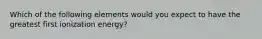 Which of the following elements would you expect to have the greatest first ionization energy?