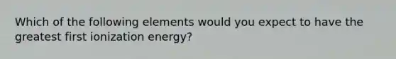 Which of the following elements would you expect to have the greatest first ionization energy?