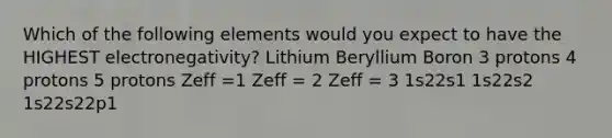 Which of the following elements would you expect to have the HIGHEST electronegativity? Lithium Beryllium Boron 3 protons 4 protons 5 protons Zeff =1 Zeff = 2 Zeff = 3 1s22s1 1s22s2 1s22s22p1