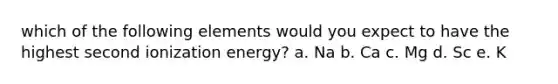 which of the following elements would you expect to have the highest second ionization energy? a. Na b. Ca c. Mg d. Sc e. K