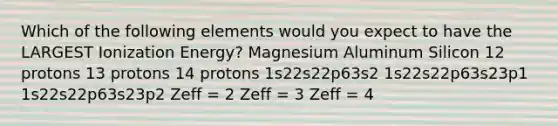 Which of the following elements would you expect to have the LARGEST Ionization Energy? Magnesium Aluminum Silicon 12 protons 13 protons 14 protons 1s22s22p63s2 1s22s22p63s23p1 1s22s22p63s23p2 Zeff = 2 Zeff = 3 Zeff = 4